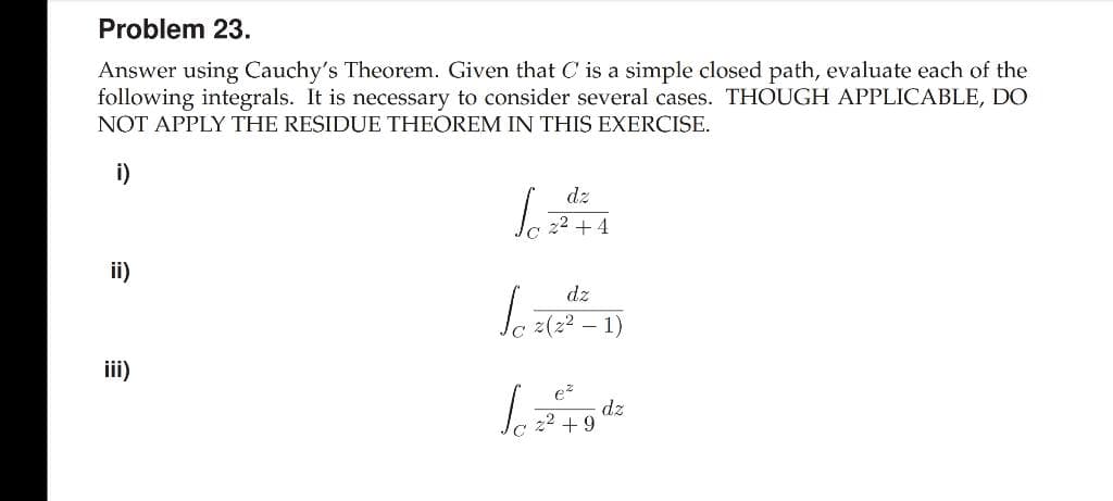 Problem 23.
Answer using Cauchy's Theorem. Given that C is a simple closed path, evaluate each of the
following integrals. It is necessary to consider several cases. THOUGH APPLICABLE, DO
NOT APPLY THE RESIDUE THEOREM IN THIS EXERCISE.
i)
dz
22 +4
ii)
dz
z(z2 –
1)
iii)
e
dz
22 +9
C'
