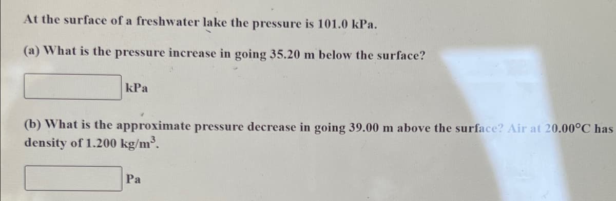 At the surface of a freshwater lake the pressure is 101.0 kPa.
(a) What is the pressure increase in going 35.20 m below the surface?
kPa
(b) What is the approximate pressure decrease in going 39.00 m above the surface? Air at 20.00°C has
density of 1.200 kg/m³.
Pa
