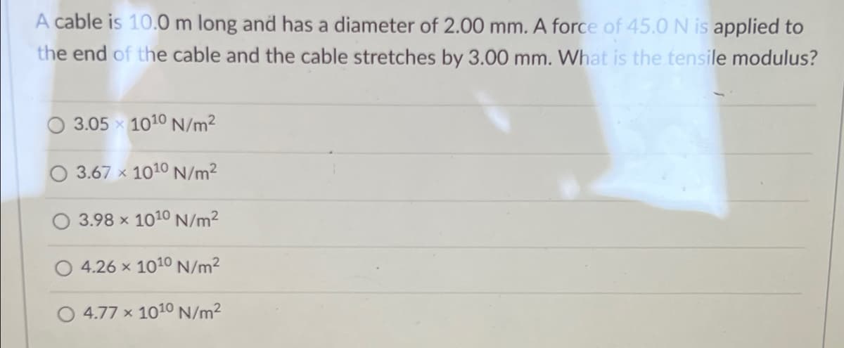 A cable is 10.0 m long and has a diameter of 2.00 mm. A force of 45.0 N is applied to
the end of the cable and the cable stretches by 3.00 mm. What is the tensile modulus?
3.05 x 1010 N/m2
3.67 x 1010 N/m2
3.98 x 1010 N/m²
4.26 x 1010 N/m²
O 4.77 x 1010 N/m2
