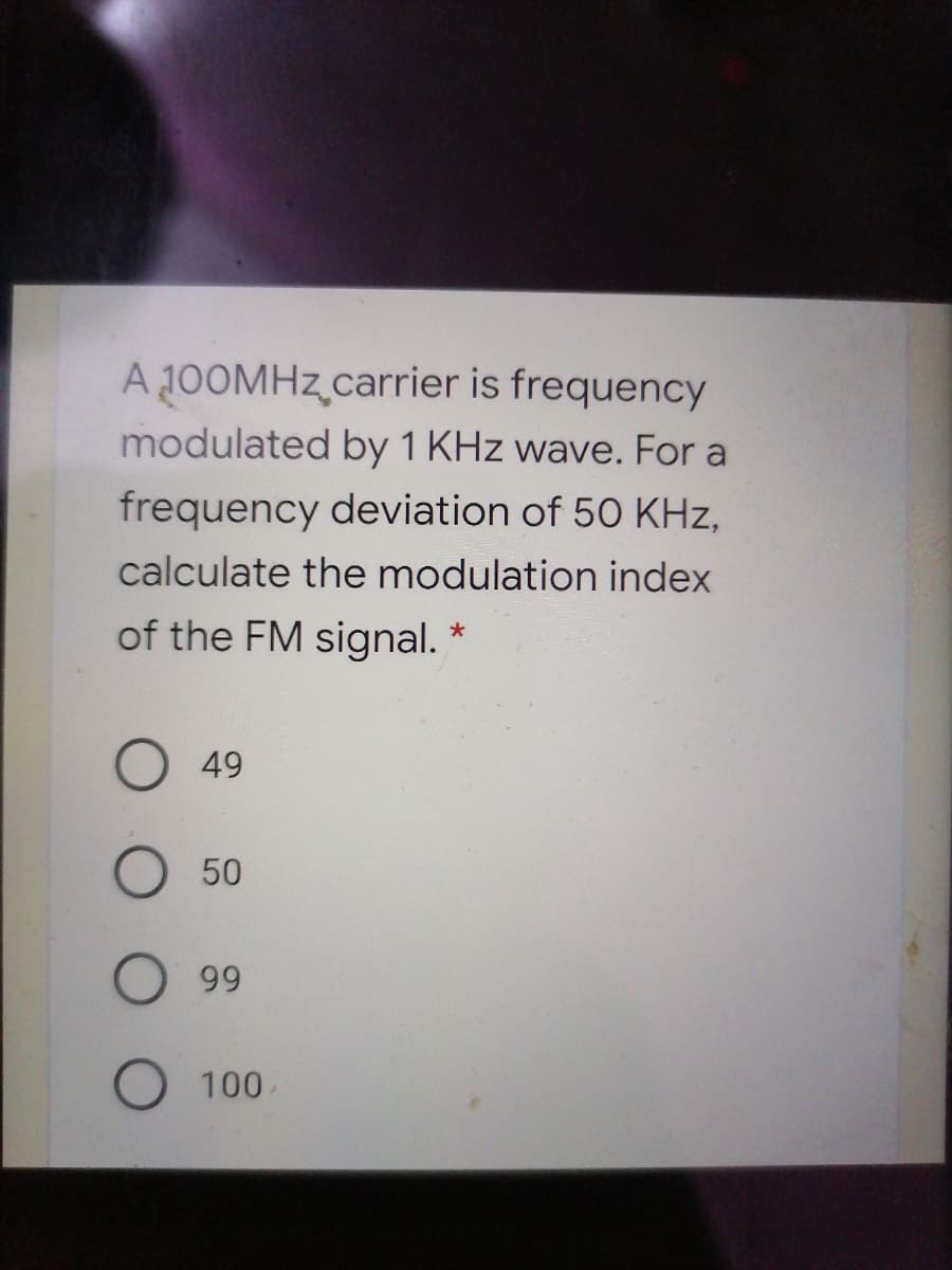 A 100MHZ carrier is frequency
modulated by 1 KHz wave. For a
frequency deviation of 50 KHz,
calculate the modulation index
of the FM signal. *
49
50
99
100
