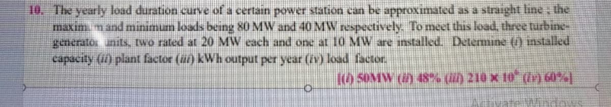 10. The yearly load duration curve of a certain power station an be approximated as a straight line, the
maxim nand minimum loads being 80 MW and 40MW espectively. Tomect this load, three tirbine-
generatos inils, two rated at 20 MW cach and one at 10 MW ane intalled, Determne () instaled
capacity () plant factor (a) kWh output per year (i load factor
