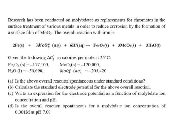 Research has been conducted on molybdates as replacements for chromates in the
surface treatment of various metals in order to reduce corrosion by the formation of
a surface film of MoO,. The overall reaction with iron is
2Fe(s) + 3M00- (aq) + 6H*(aq) - Fe;Os(s) + 3M0O:(s) + 3H;O()
Given the following AG; in calories per mole at 25°C:
Fe,O; (s) =-177,100,
MoO:(s) =-120,000,
H:O (1) =-56,690,
Mo0; (aq) =-205,420
(a) Is the above overall reaction spontaneous under standard conditions?
(b) Calculate the standard electrode potential for the above overall reaction.
(c) Write an expression for the electrode potential as a function of molybdate ion
concentration and pH.
(d) Is the overall reaction spontaneous for a molybdate ion concentration of
0.001M at pH 7.0?
