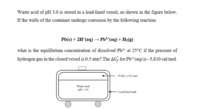 Waste acid of pH 3.0 is stored in a lead-lined vessel, as shown in the figure below.
If the walls of the container undergo corrosion by the following reaction:
Pb(s) + 2H*(aq) → Pb*"(aq) + H;(g)
what is the equilibrium concentration of dissolved Pb-* at 25°C if the pressure of
hydrogen gas in the closed vessel is 0.5 atm? The AG; for Pb (aq) is –5,810 cal/mol.
Waste acid
pl- 30
Lead-lined tunk
