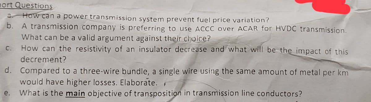 nort Questions
How can a power transmission system prevent fuel price variation?
b.
A transmission company is preferring to use ACCC over ACAR for HVDC transmission.
What can be a valid argument against their choice?
How can the resistivity of an insulator decrease and what will be the impact of this
decrement?
Compared to a three-wire bundle, a single wire using the same amount of metal per km
would have higher losses. Elaborate.
e. What is the main objective of transposition in transmission line conductors?
d.
