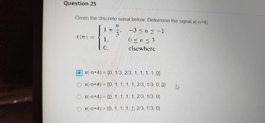 Question 25
Given the discrete sunal below. Determine the signal x(-n+4)
-3 <ns-1
r{n) =
1.
0.
elsewhere
x(-n+4) = {0, 1/3 , 2/3, 1, 1, 1, 1, 0}
x(-n+4) = {0, 1, 1, 1, 1, 2/3, 1/3, 0, 0}
O x(-n+4) = {0. 1, 1, 1, 1, 2/3, 1/3, 0}
O x(-n+4) = {0, 1, 1, 1, 1, 2/3, 1/3, 0}
