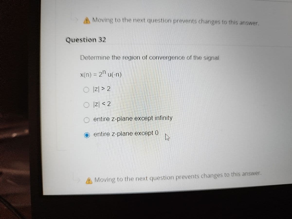 A Moving to the next question prevents changes to this answer.
Question 32
Determine the region of convergence of the signal.
X(n) = 2" u(-n)
O 리> 2
O 리 < 2
entire z-plane except infinity
entire z-plane except 0
A Moving to the next question prevents changes to this answer.
