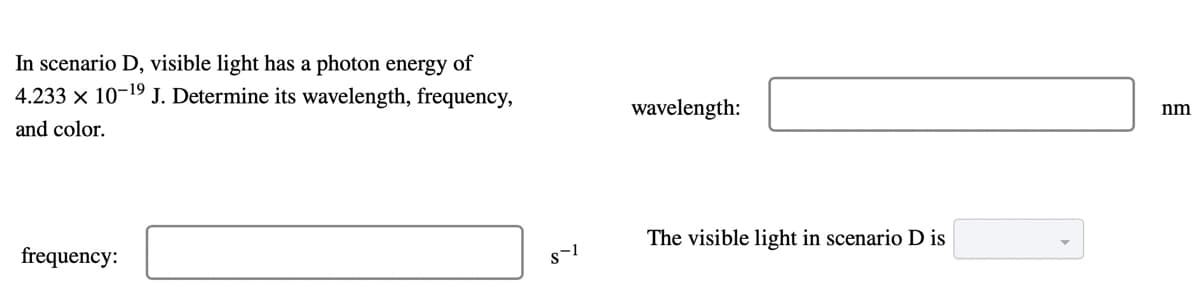 In scenario D, visible light has a photon energy of
4.233 x 10-19 J. Determine its wavelength, frequency,
wavelength:
nm
and color.
The visible light in scenario D is
frequency:
s-1

