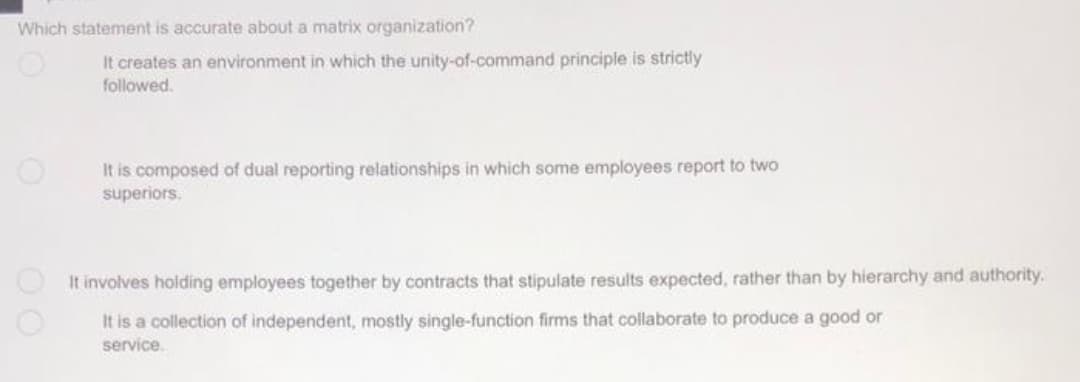 Which statement is accurate about a matrix organization?
It creates an environment in which the unity-of-command principle is strictly
followed.
It is composed of dual reporting relationships in which some employees report to two
superiors.
It involves holding employees together by contracts that stipulate results expected, rather than by hierarchy and authority.
It is a collection of independent, mostly single-function firms that collaborate to produce a good or
service.