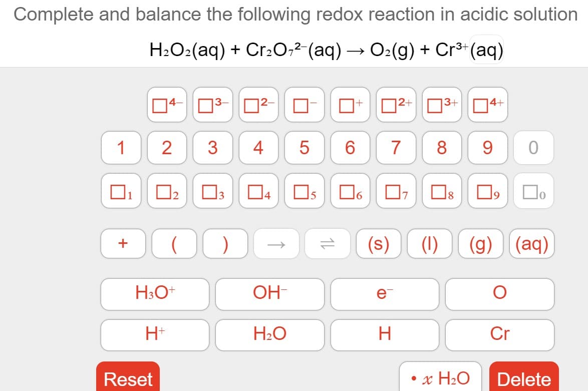 Complete and balance the following redox reaction in acidic solution
H2O2(aq) + Cr2O;²'(aq) → O:(g) + Cr³+(aq)
3-
|2+ O3+ N4+
1
2
3
4
7
8
O304
(s)
(1)
(g) (aq)
H3O+
OH-
H+
H2O
Cr
Reset
• x H2O
Delete
1L
