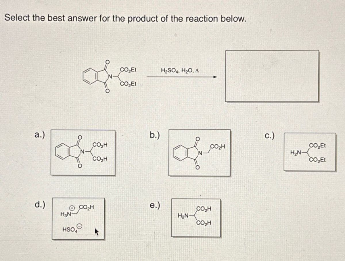 Select the best answer for the product of the reaction below.
a.)
of
CO₂Et
H2SO4, H2O, A
CO₂Et
b.)
off
CO₂H
c.)
CO₂H
CO₂H
CO₂Et
H₂N
CO₂Et
d.)
CO₂H
e.)
CO₂H
H3N-
H₂N-
CO₂H
HSO