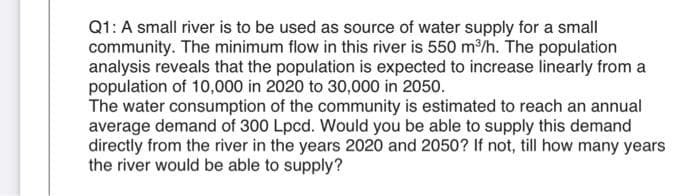Q1: A small river is to be used as source of water supply for a small
community. The minimum flow in this river is 550 m/h. The population
analysis reveals that the population is expected to increase linearly from a
population of 10,000 in 2020 to 30,000 in 2050.
The water consumption of the community is estimated to reach an annual
average demand of 300 Lpcd. Would you be able to supply this demand
directly from the river in the years 2020 and 2050? If not, till how many years
the river would be able to supply?
