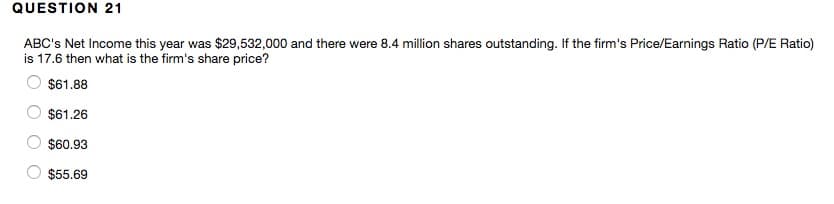 QUESTION 21
ABC's Net Income this year was $29,532,000 and there were 8.4 million shares outstanding. If the firm's Price/Earnings Ratio (P/E Ratio)
is 17.6 then what is the firm's share price?
$61.88
$61.26
$60.93
$55.69