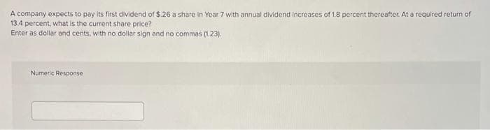 A company expects to pay its first dividend of $.26 a share In Year 7 with annual dividend increases of 1.8 percent thereafter. At a required return of
13.4 percent, what is the current share price?
Enter as dollar and cents, with no dollar sign and no commas (1.23).
Numeric Response