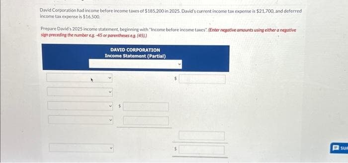David Corporation had income before income taxes of $185,200 in 2025. David's current income tax expense is $21,700, and deferred
income tax expense is $16,500.
Prepare David's 2025 income statement, beginning with "Income before income taxes". (Enter negative amounts using either a negative
sign preceding the number eg -45 or parentheses eg. (45))
DAVID CORPORATION
Income Statement (Partial)
17
SUF
