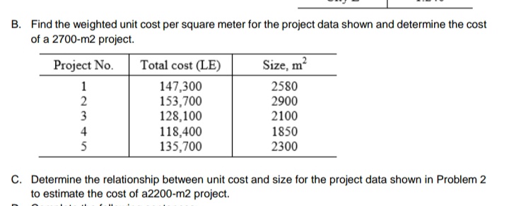 B. Find the weighted unit cost per square meter for the project data shown and determine the cost
of a 2700-m2 project.
Project No.
Total cost (LE)
Size, m?
147,300
153,700
128,100
118,400
135,700
2580
2900
2100
1
2
3
4
1850
5
2300
C. Determine the relationship between unit cost and size for the project data shown in Problem 2
to estimate the cost of a2200-m2 project.
