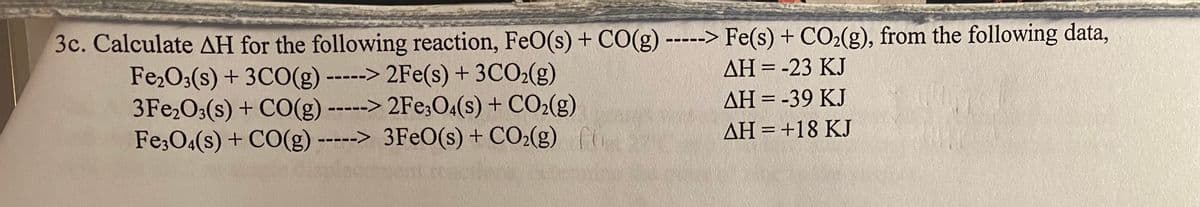 3c. Calculate AH for the following reaction, FeO(s) + CO(g) -----> Fe(s) + CO2(g), from the following data,
AH = -23 KJ
Fe,O3(s) + 3CO(g) -----> 2Fe(s) + 3CO2(g)
3Fe,O3(s) + CO(g) -----> 2Fe;O4(s) + CO2(g)
Fe;O4(s) + CO(g) -----> 3FeO(s) + CO2(g)
AH = -39 KJ
AH = +18 KJ
