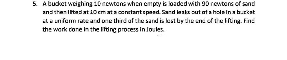 5. A bucket weighing 10 newtons when empty is loaded with 90 newtons of sand
and then lifted at 10 cm at a constant speed. Sand leaks out of a hole in a bucket
at a uniform rate and one third of the sand is lost by the end of the lifting. Find
the work done in the lifting process in Joules.