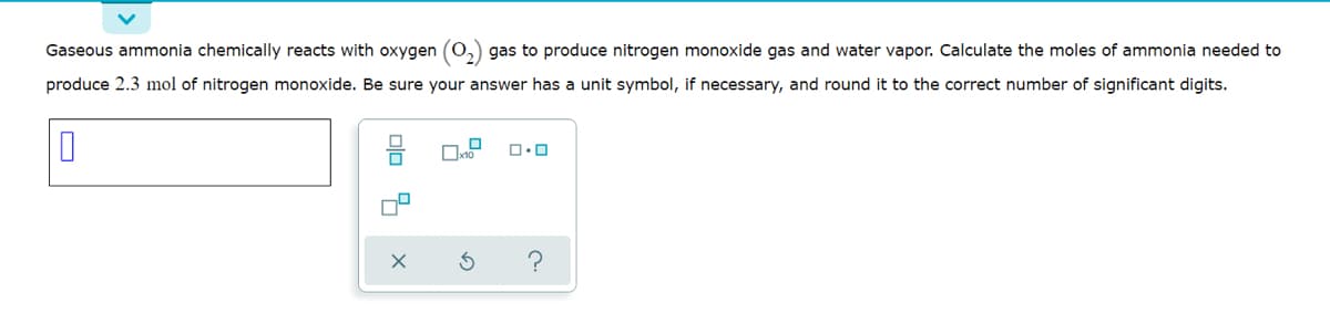 Gaseous ammonia chemically reacts with oxygen (0,) gas to produce nitrogen monoxide gas and water vapor. Calculate the moles of ammonia needed to
produce 2.3 mol of nitrogen monoxide. Be sure your answer has a unit symbol, if necessary, and round it to the correct number of significant digits.
?
olo 7
