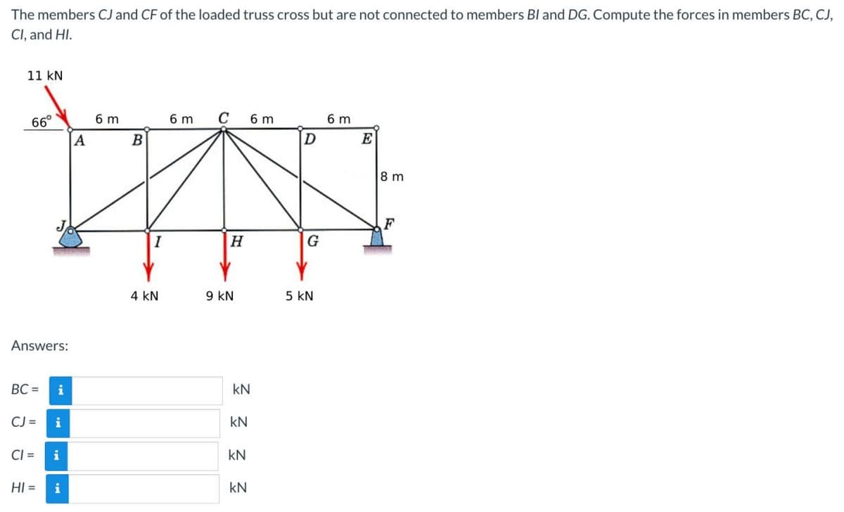 The members CJ and CF of the loaded truss cross but are not connected to members BI and DG. Compute the forces in members BC, CJ,
Cl, and HI.
11 kN
66°
Answers:
A
6 m
BC= i
CJ = i
#
CI= i
HI = i
B
I
4 KN
6 m
C
H
9 KN
6 m
Ξ Ξ Ξ Ξ
kN
D
G
5 KN
6 m
E
8m
F