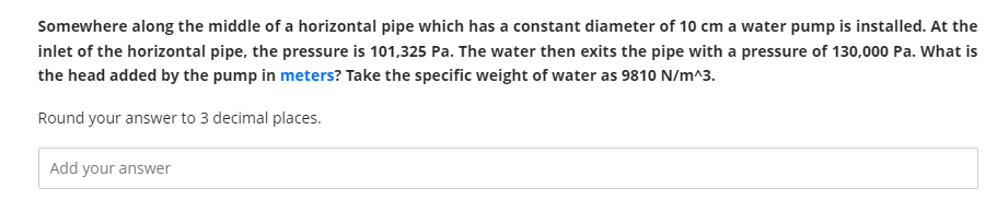 Somewhere along the middle of a horizontal pipe which has a constant diameter of 10 cm a water pump is installed. At the
inlet of the horizontal pipe, the pressure is 101,325 Pa. The water then exits the pipe with a pressure of 130,000 Pa. What is
the head added by the pump in meters? Take the specific weight of water as 9810 N/m^3.
Round your answer to 3 decimal places.
Add your answer
