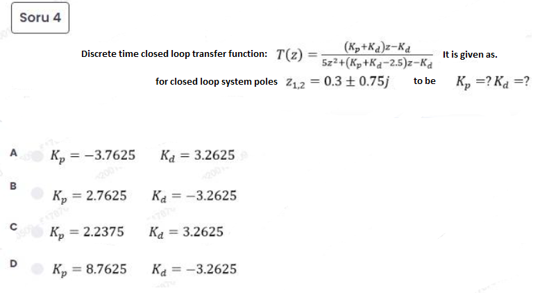 Soru 4
Discrete time closed loop transfer function: T(z) =
(K,+Ka)z-Ka
5z2+(Kp +Ka-2.5)z-Ka
%3D
It is given as.
for closed loop system poles Z1.2 = 0.3 ± 0.75j
to be
K, =? Ka =?
A
Kp = -3.7625
Ka = 3.2625
200
K, = 2.7625
B
Ka = -3.2625
Kp = 2.2375
Ka = 3.2625
D
Kp = 8.7625
%3D
Ka = -3.2625
