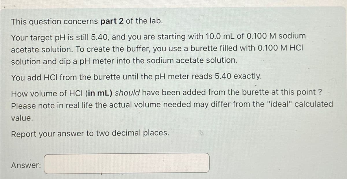 This question concerns part 2 of the lab.
Your target pH is still 5.40, and you are starting with 10.0 mL of 0.100 M sodium
acetate solution. To create the buffer, you use a burette filled with 0.100 M HCI
solution and dip a pH meter into the sodium acetate solution.
You add HCI from the burette until the pH meter reads 5.40 exactly.
How volume of HCI (in mL) should have been added from the burette at this point?
Please note in real life the actual volume needed may differ from the "ideal" calculated
value.
Report your answer to two decimal places.
Answer:
