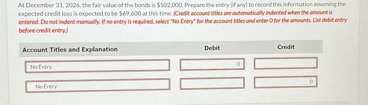At December 31, 2026, the fair value of the bonds is $502,000. Prepare the entry (if any) to record this information assuming the
expected credit loss is expected to be $69,600 at this time. (Credit account titles are automatically indented when the amount is
entered. Do not indent manually. If no entry is required, select "No Entry" for the account titles and enter O for the amounts. List debit entry
before credit entry.)
Account Titles and Explanation
No Entry
Debit
Credit
No Entry