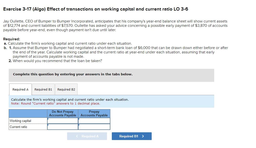 Exercise 3-17 (Algo) Effect of transactions on working capital and current ratio LO 3-6
Jay Oullette, CEO of Bumper to Bumper Incorporated, anticipates that his company's year-end balance sheet will show current assets
of $12,774 and current liabilities of $7,570. Oullette has asked your advice concerning a possible early payment of $3,870 of accounts
payable before year-end, even though payment isn't due until later.
Required:
a. Calculate the firm's working capital and current ratio under each situation.
b. 1. Assume that Bumper to Bumper had negotiated a short-term bank loan of $6,000 that can be drawn down either before or after
the end of the year. Calculate working capital and the current ratio at year-end under each situation, assuming that early
payment of accounts payable is not made.
2. When would you recommend that the loan be taken?
Complete this question by entering your answers in the tabs below.
Required A Required B1 Required B2
Calculate the firm's working capital and current ratio under each situation.
Note: Round "Current ratio" answers to 1 decimal place.
Do Not Prepay
Prepay
Accounts Payable Accounts Payable
Working capital
Current ratio
< Required A
Required B1 >