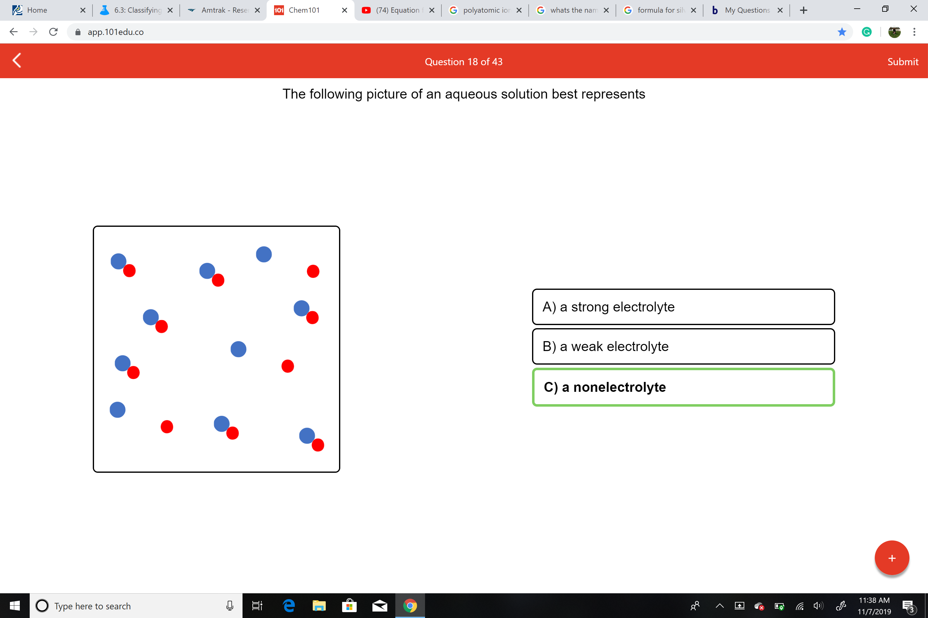 bMy Questions X
X
Home
G formula for silv X
Amtrak - Reser X
101 Chem 101
Gwhats the namX
G polyatomic ion X
6.3: Classifying x
(74) Equation x
X
X
app.101edu.co
Submit
Question 18 of 43
The following picture of an aqueous solution best represents
A) a strong electrolyte
B) a weak electrolyte
C) a nonelectrolyte
11:38 AM
е
OType here to search
11/7/2019
