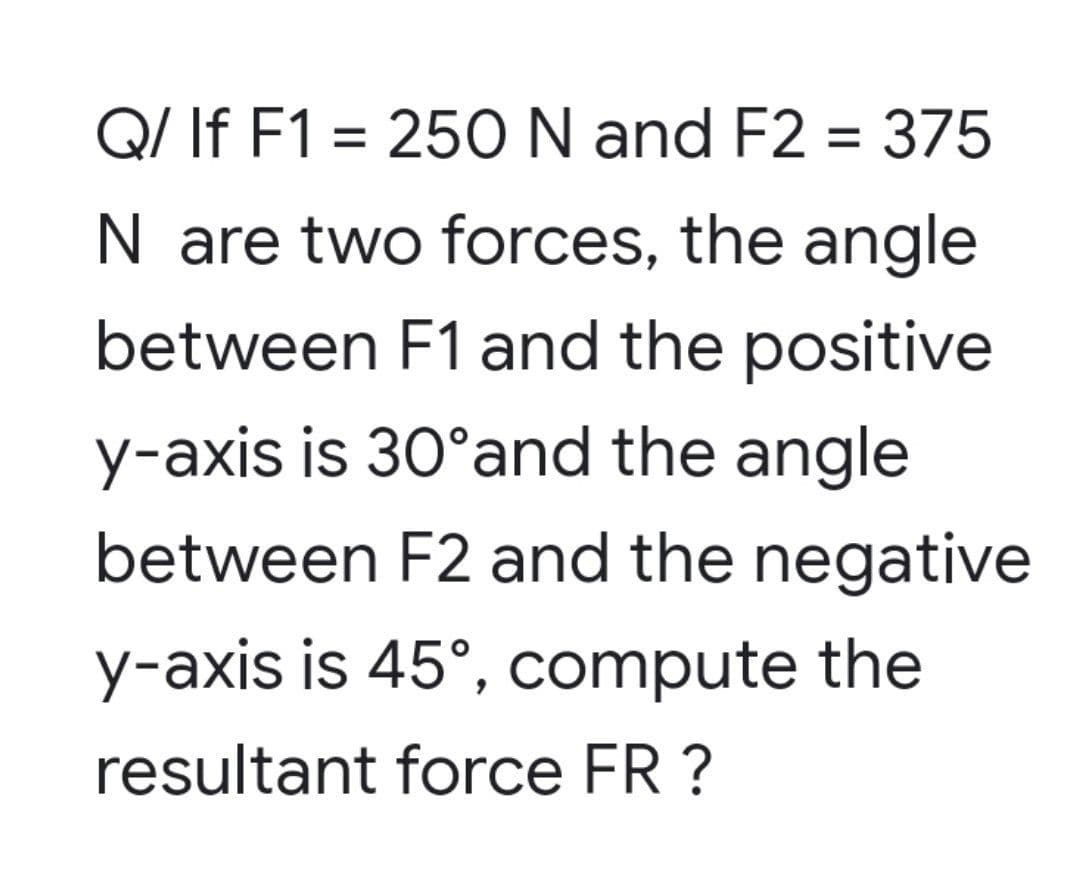 Q/ If F1 = 250 N and F2 = 375
N are two forces, the angle
between F1 and the positive
y-axis is 30°and the angle
between F2 and the negative
y-axis is 45°, compute the
resultant force FR ?