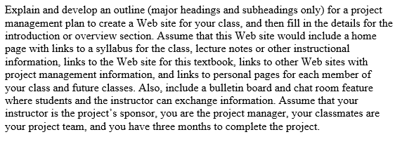 Explain and develop an outline (major headings and subheadings only) for a project
management plan to create a Web site for your class, and then fill in the details for the
introduction or overview section. Assume that this Web site would include a home
page with links to a syllabus for the class, lecture notes or other instructional
information, links to the Web site for this textbook, links to other Web sites with
project management information, and links to personal pages for each member of
your class and future classes. Also, include a bulletin board and chat room feature
where students and the instructor can exchange information. Assume that your
instructor is the project's sponsor, you are the project manager, your classmates are
your project team, and you have three months to complete the project.

