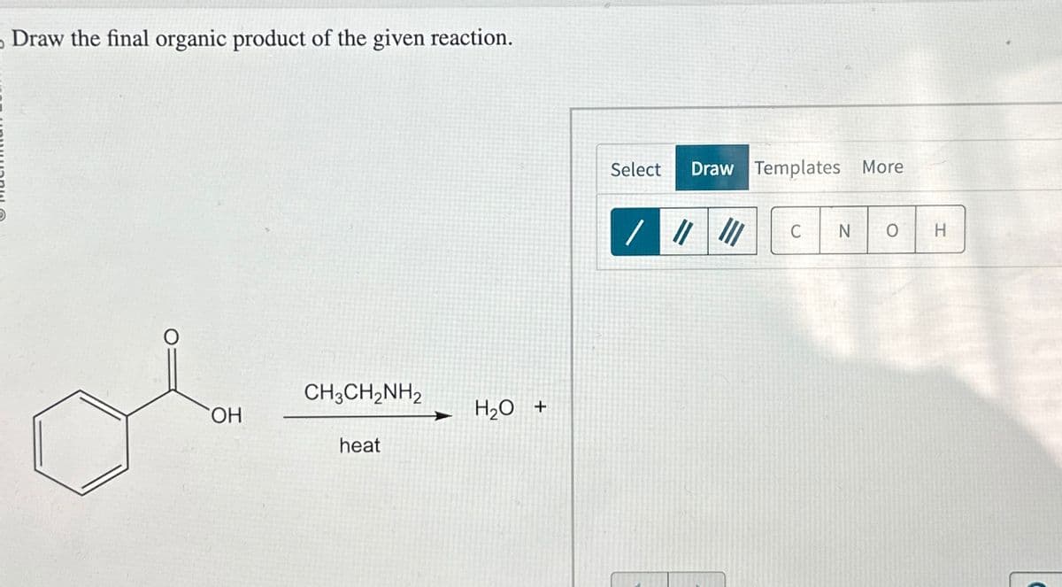Draw the final organic product of the given reaction.
OH
CH3CH2NH2
heat
H₂O +
Select Draw Templates More
C
N
H