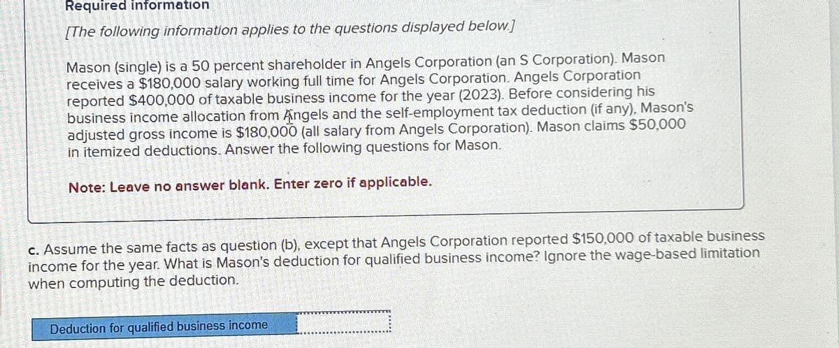 Required information
[The following information applies to the questions displayed below]
Mason (single) is a 50 percent shareholder in Angels Corporation (an S Corporation). Mason
receives a $180,000 salary working full time for Angels Corporation. Angels Corporation
reported $400,000 of taxable business income for the year (2023). Before considering his
business income allocation from Angels and the self-employment tax deduction (if any), Mason's
adjusted gross income is $180,000 (all salary from Angels Corporation). Mason claims $50,000
in itemized deductions. Answer the following questions for Mason.
Note: Leave no answer blank. Enter zero if applicable.
c. Assume the same facts as question (b), except that Angels Corporation reported $150,000 of taxable business
income for the year. What is Mason's deduction for qualified business income? Ignore the wage-based limitation
when computing the deduction.
Deduction for qualified business income
CATE