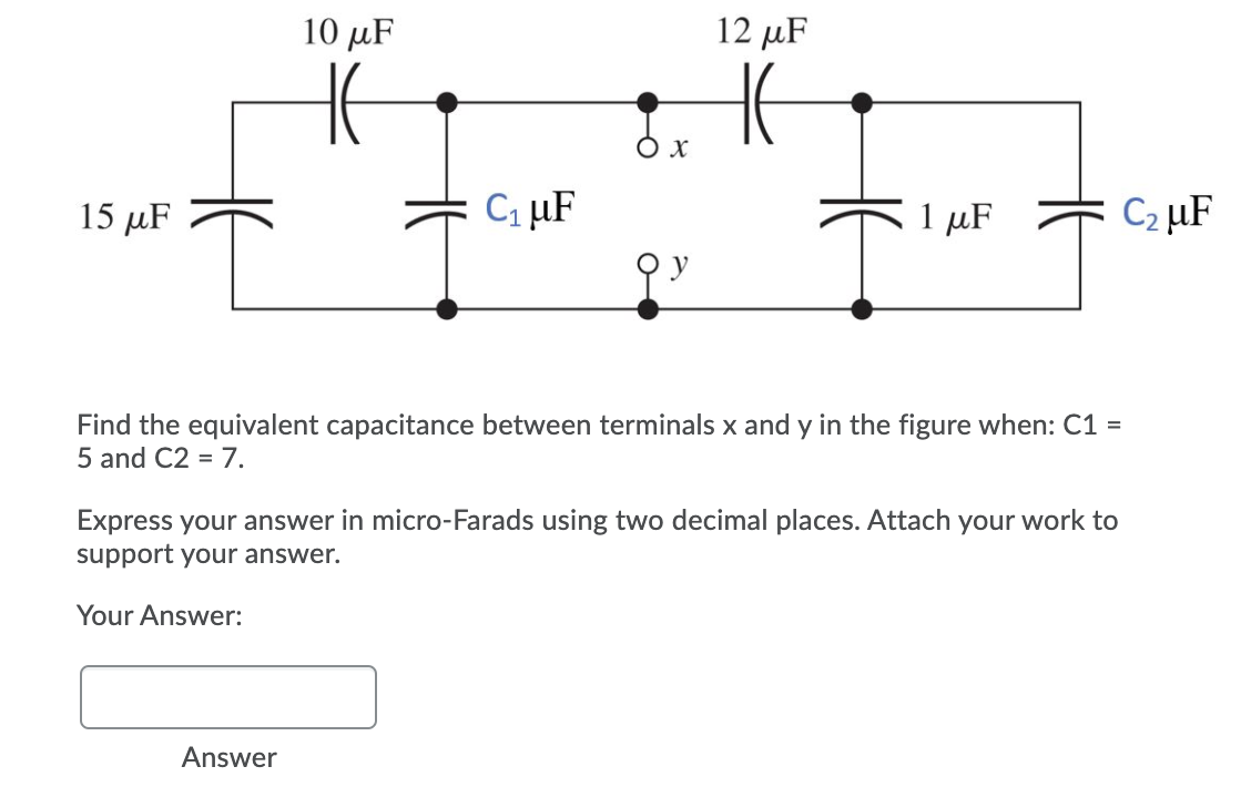 10 μF
12 µF
O x
15 μF
Ci µF
1 μF
C2 µF
Find the equivalent capacitance between terminals x and y in the figure when: C1 =
5 and C2 = 7.
Express your answer in micro-Farads using two decimal places. Attach your work to
support your answer.
Your Answer:
Answer
