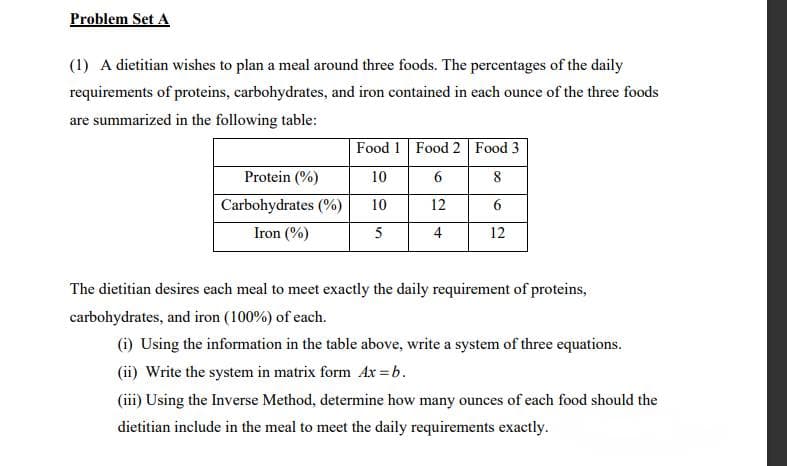 Problem Set A
(1) A dietitian wishes to plan a meal around three foods. The percentages of the daily
requirements of proteins, carbohydrates, and iron contained in each ounce of the three foods
are summarized in the following table:
Food 1 Food 2 Food 3
Protein (%)
10
6.
8
Carbohydrates (%)
10
12
Iron (%)
5
4
12
The dietitian desires each meal to meet exactly the daily requirement of proteins,
carbohydrates, and iron (100%) of each.
(i) Using the information in the table above, write a system of three equations.
(ii) Write the system in matrix form Ax =b.
(iii) Using the Inverse Method, determine how many ounces of each food should the
dietitian include in the meal to meet the daily requirements exactly.
