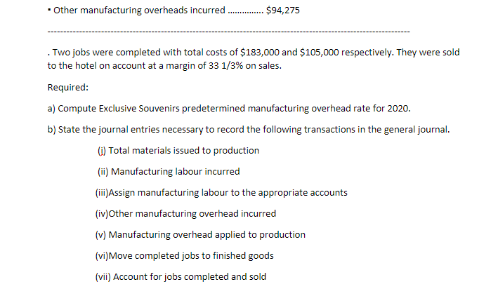 • ther manufacturing overheads incurred
$94,275
. Two jobs were completed with total costs of $183,000 and $105,000 respectively. They were sold
to the hotel on account at a margin of 33 1/3% on sales.
Required:
a) Compute Exclusive Souvenirs predetermined manufacturing overhead rate for 2020.
b) State the journal entries necessary to record the following transactions in the general journal.
1) Total materials issued to production
(ii) Manufacturing labour incurred
(ii)Assign manufacturing labour to the appropriate accounts
(iv)Other manufacturing overhead incurred
(v) Manufacturing overhead applied to production
(vi)Move completed jobs to finished goods
(vii) Account for jobs completed and sold
