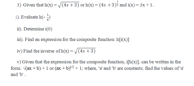 3) Given that h(x) = /(4x +3) or h(x) = (4x +3)7 and i(x)= 3x+1.
i). Evaluate h(-
ii). Determine i(0)
iii). Find an expression for the composite function: h[i(x)]
iv) Find the inverse ofh(x) = /(4x +3)
v) Given that the expression for the composite function, i[h(x)], can be written in the
form: (ax +b) + 1 or (ax + b)'2 + 1; where, 'a' and 'b' are constants; find the values of 'a'
and 'b'.
