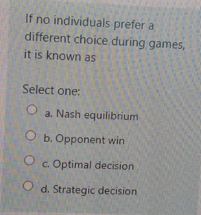 If no individuals prefer a
different choice during games,
it is known as
Select one:
a. Nash equilibrium
b. Opponent win
c. Optimal decision
d. Strategic decision
