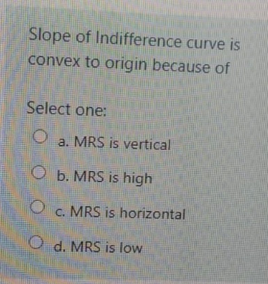 Slope of Indifference curve is
convex to origin because of
Select one:
a. MRS is vertical
b. MRS is high
c. MRS is horizontal
O d. MRS is low
