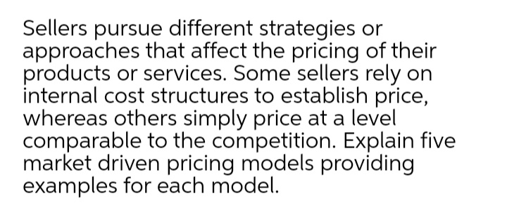 Sellers pursue different strategies or
approaches that affect the pricing of their
products or services. Some sellers rely on
internal cost structures to establish price,
whereas others simply price at a level
comparable to the competition. Explain five
market driven pricing models providing
examples for each model.
