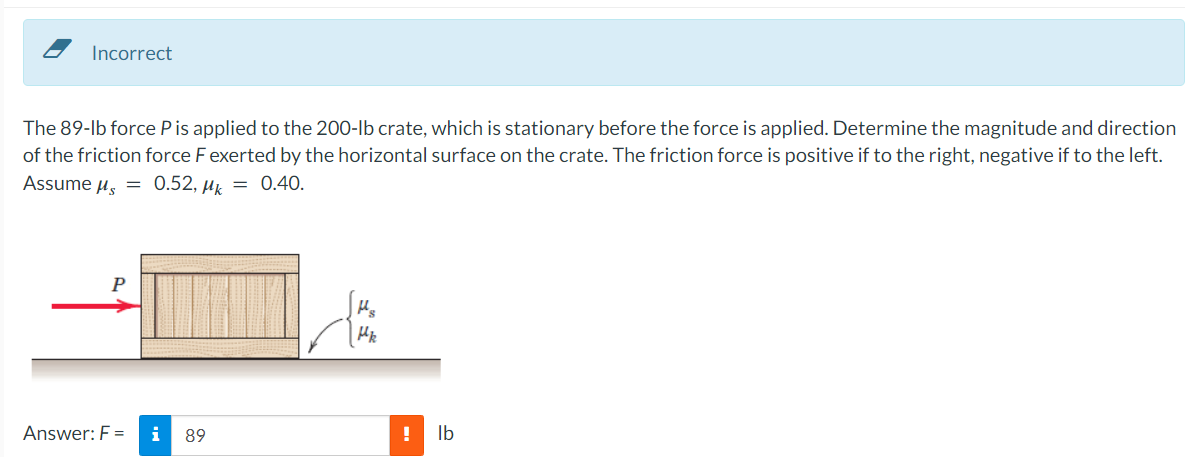 Incorrect
The 89-lb force P is applied to the 200-lb crate, which is stationary before the force is applied. Determine the magnitude and direction
of the friction force F exerted by the horizontal surface on the crate. The friction force is positive if to the right, negative if to the left.
Assume μ = 0.52, μ = 0.40.
P
Answer: F =
i 89
Hs
Hk
!
lb