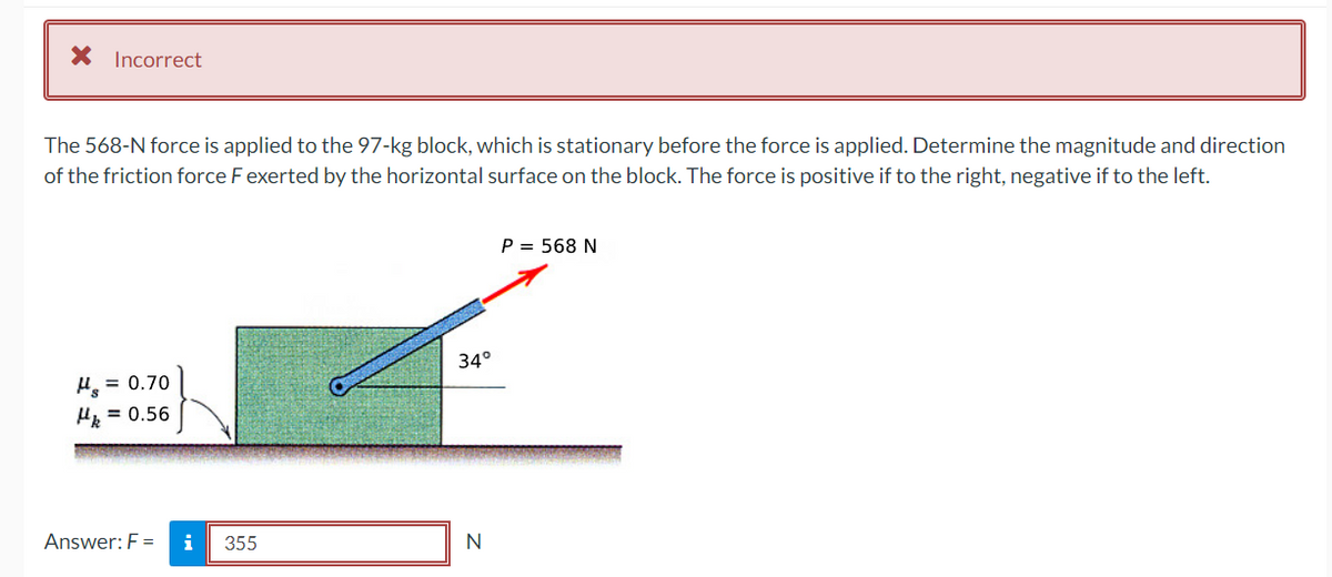 * Incorrect
The 568-N force is applied to the 97-kg block, which is stationary before the force is applied. Determine the magnitude and direction
of the friction force F exerted by the horizontal surface on the block. The force is positive if to the right, negative if to the left.
μ = 0.70
Hk = 0.56
Answer: F=
i
355
34°
N
P = 568 N