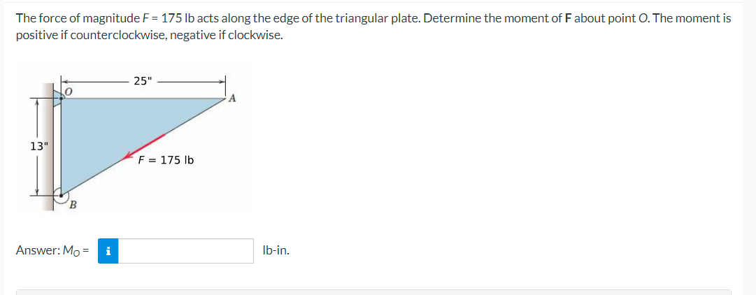 The force of magnitude F = 175 lb acts along the edge of the triangular plate. Determine the moment of F about point O. The moment is
positive if counterclockwise, negative if clockwise.
13"
Answer: Mo = i
25"
F = 175 lb
lb-in.