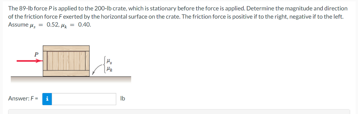 The 89-lb force P is applied to the 200-lb crate, which is stationary before the force is applied. Determine the magnitude and direction
of the friction force F exerted by the horizontal surface on the crate. The friction force is positive if to the right, negative if to the left.
Assume μ = 0.52, k = 0.40.
P
Answer: F = i
Hs
HR
lb