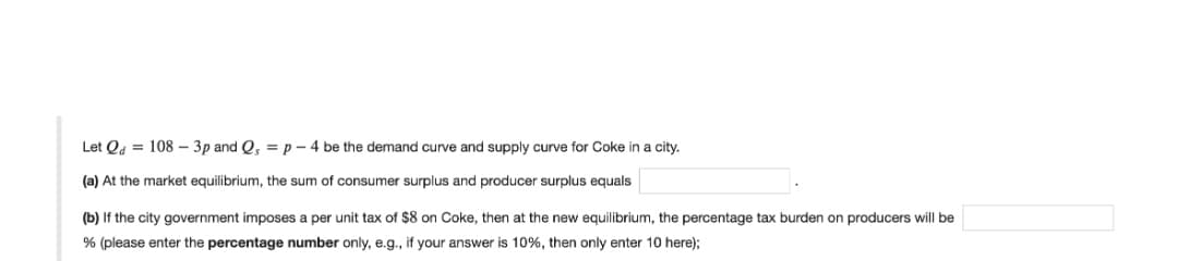 Let Qd = 108 – 3p and Q, =p - 4 be the demand curve and supply curve for Coke in a city.
(a) At the market equilibrium, the sum of consumer surplus and producer surplus equals
(b) If the city government imposes a per unit tax of $8 on Coke, then at the new equilibrium, the percentage tax burden on producers will be
% (please enter the percentage number only, e.g., if your answer is 10%, then only enter 10 here);
