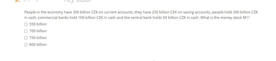People in the economy have 350 billion CZK on current accounts, they have 250 billion CZK on saving accounts, people hold 200 billion CZK
in cash, commercial banks hold 100 billion CZK in cash and the central bank holds 50 billion CZK in cash. What is the money stock M1?
O 550 billion
O 700 billion
O 750 billion
O 600 billion
