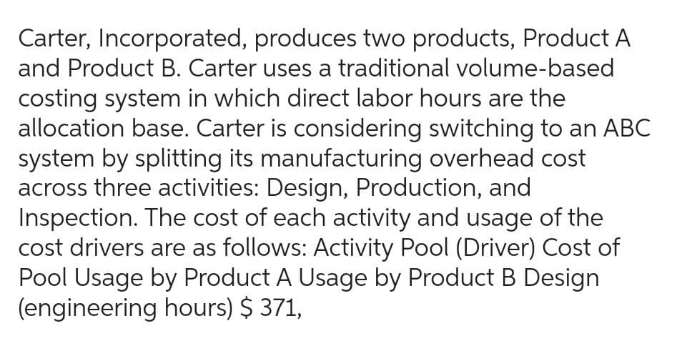 Carter, Incorporated, produces two products, Product A
and Product B. Carter uses a traditional volume-based
costing system in which direct labor hours are the
allocation base. Carter is considering switching to an ABC
system by splitting its manufacturing overhead cost
across three activities: Design, Production, and
Inspection. The cost of each activity and usage of the
cost drivers are as follows: Activity Pool (Driver) Cost of
Pool Usage by Product A Usage by Product B Design
(engineering hours) $ 371,