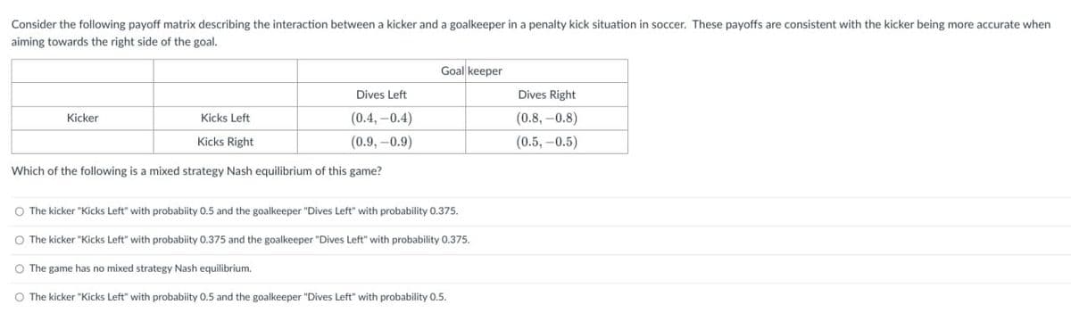 Consider the following payoff matrix describing the interaction between a kicker and a goalkeeper in a penalty kick situation in soccer. These payoffs are consistent with the kicker being more accurate when
aiming towards the right side of the goal.
Kicker
Goal keeper
Dives Left
Dives Right
Kicks Left
(0.4,-0.4)
(0.8, -0.8)
Kicks Right
(0.9,-0.9)
(0.5,-0.5)
Which of the following is a mixed strategy Nash equilibrium of this game?
The kicker "Kicks Left" with probability 0.5 and the goalkeeper "Dives Left" with probability 0.375.
The kicker "Kicks Left" with probability 0.375 and the goalkeeper "Dives Left" with probability 0.375.
The game has no mixed strategy Nash equilibrium.
○ The kicker "Kicks Left" with probability 0.5 and the goalkeeper "Dives Left" with probability 0.5.