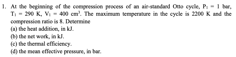 1. At the beginning of the compression process of an air-standard Otto cycle, P1 = 1 bar,
= 290 K, Vi = 400 cm³. The maximum temperature in the cycle is 2200 K and the
compression ratio is 8. Determine
(a) the heat addition, in kJ.
(b) the net work, in kJ.
(c) the thermal efficiency.
(d) the mean effective pressure, in bar.
T1
