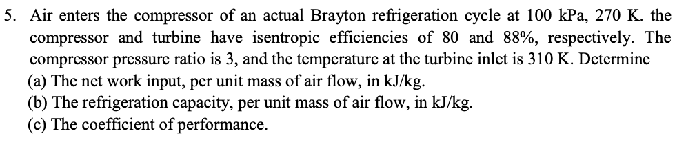 5. Air enters the compressor of an actual Brayton refrigeration cycle at 100 kPa, 270 K. the
compressor and turbine have isentropic efficiencies of 80 and 88%, respectively. The
compressor pressure ratio is 3, and the temperature at the turbine inlet is 310 K. Determine
(a) The net work input, per unit mass of air flow, in kJ/kg.
(b) The refrigeration capacity, per unit mass of air flow, in kJ/kg.
(c) The coefficient of performance.
